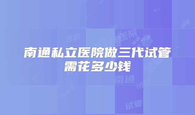 南通私立医院做三代试管需花多少钱