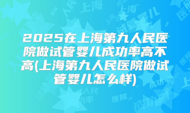 2025在上海第九人民医院做试管婴儿成功率高不高(上海第九人民医院做试管婴儿怎么样)