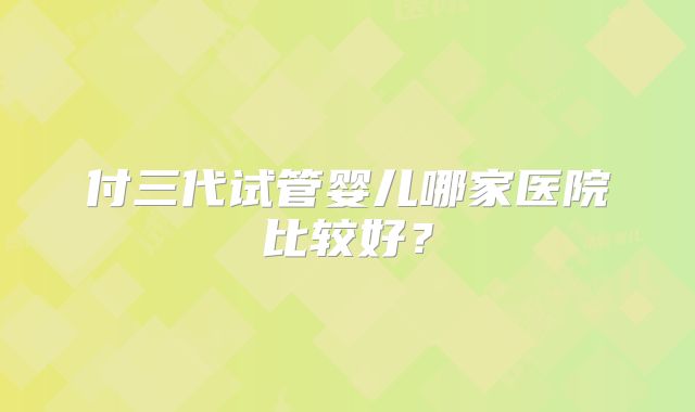 付三代试管婴儿哪家医院比较好?