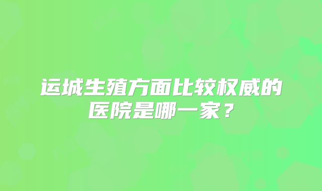 运城生殖方面比较权威的医院是哪一家？