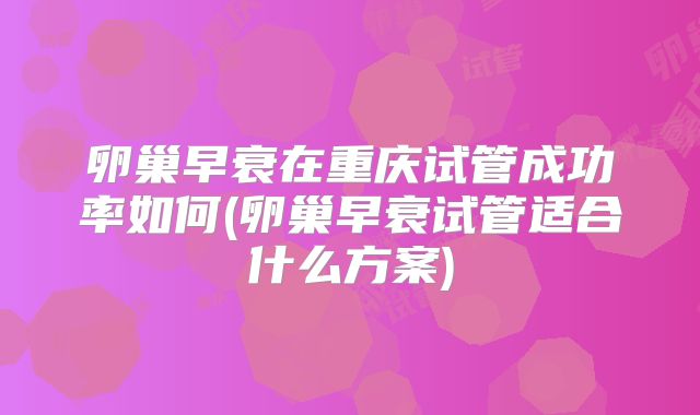 卵巢早衰在重庆试管成功率如何(卵巢早衰试管适合什么方案)