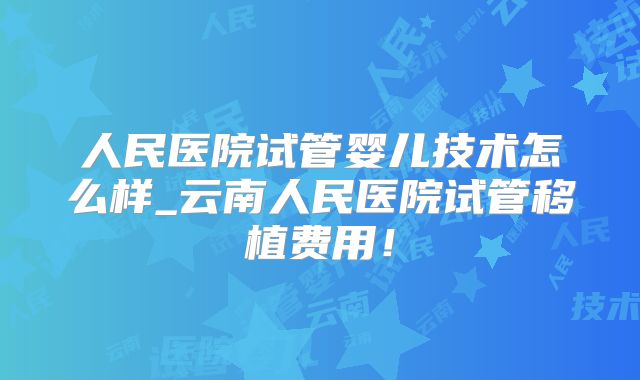 人民医院试管婴儿技术怎么样_云南人民医院试管移植费用!