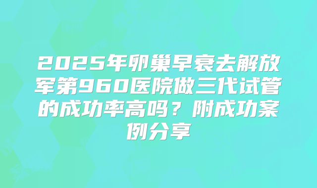 2025年卵巢早衰去解放军第960医院做三代试管的成功率高吗？附成功案例分享