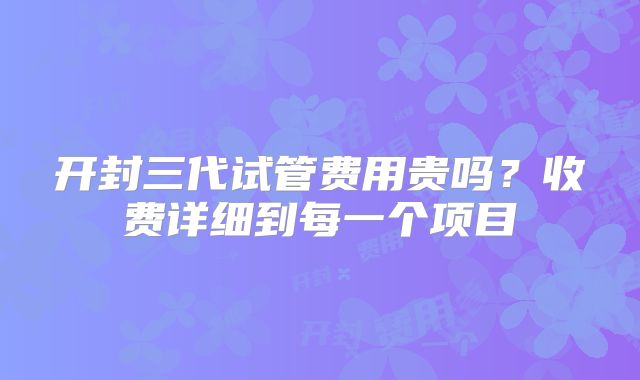 开封三代试管费用贵吗？收费详细到每一个项目