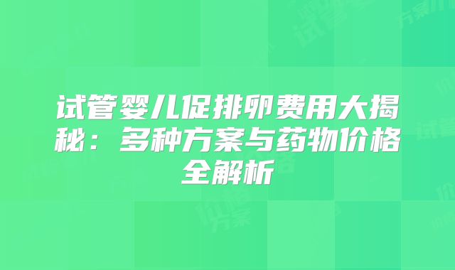 试管婴儿促排卵费用大揭秘：多种方案与药物价格全解析