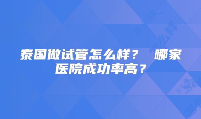 泰国做试管怎么样？ 哪家医院成功率高？