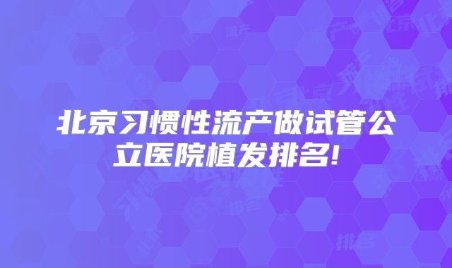 北京习惯性流产做试管公立医院植发排名!