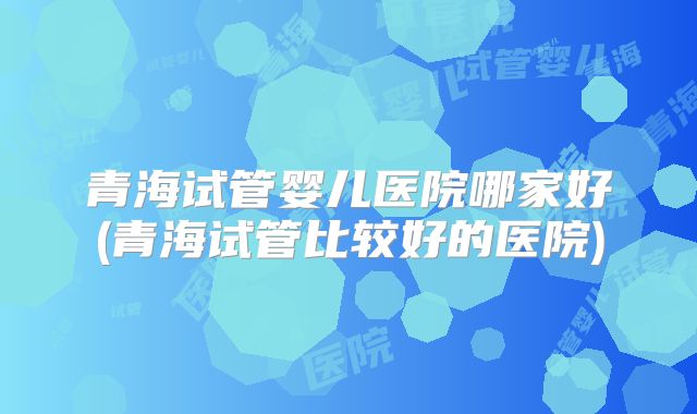 青海试管婴儿医院哪家好(青海试管比较好的医院)