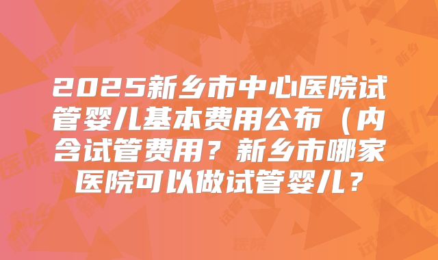 2025新乡市中心医院试管婴儿基本费用公布（内含试管费用？新乡市哪家医院可以做试管婴儿？