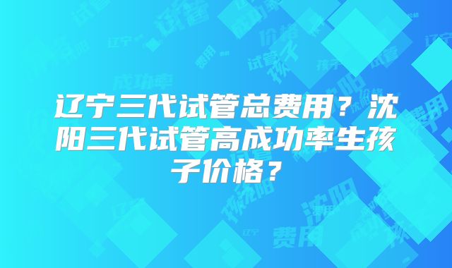 辽宁三代试管总费用？沈阳三代试管高成功率生孩子价格？