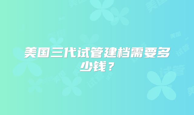 美国三代试管建档需要多少钱？