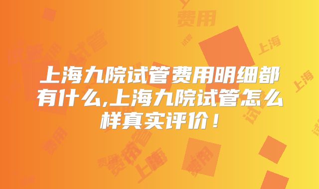 上海九院试管费用明细都有什么,上海九院试管怎么样真实评价！