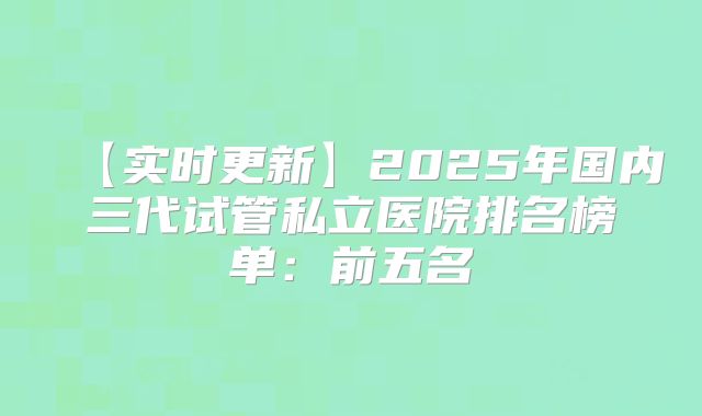 【实时更新】2025年国内三代试管私立医院排名榜单：前五名