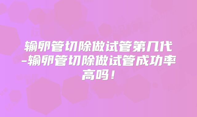 输卵管切除做试管第几代-输卵管切除做试管成功率高吗!