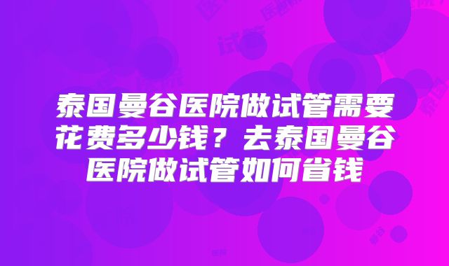 泰国曼谷医院做试管需要花费多少钱？去泰国曼谷医院做试管如何省钱