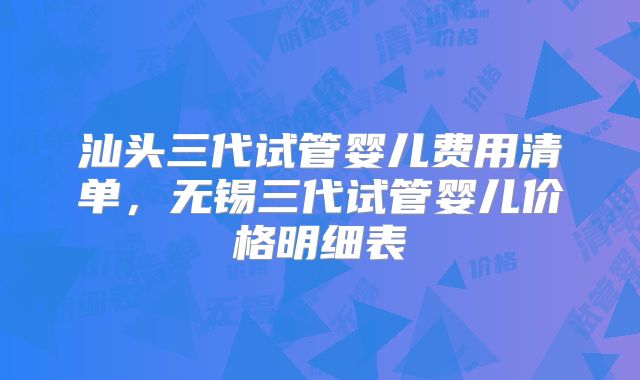 汕头三代试管婴儿费用清单，无锡三代试管婴儿价格明细表