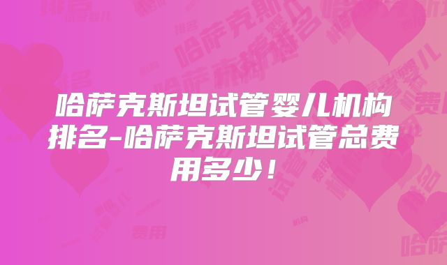 哈萨克斯坦试管婴儿机构排名-哈萨克斯坦试管总费用多少！