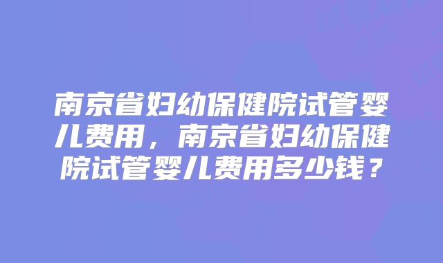 南京省妇幼保健院试管婴儿费用,南京省妇幼保健院试管婴儿费用多少钱?