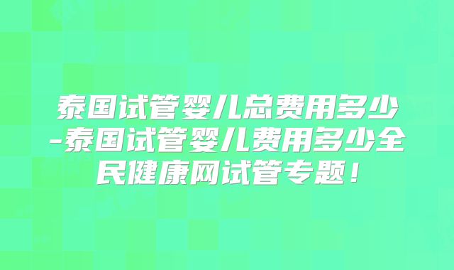 泰国试管婴儿总费用多少-泰国试管婴儿费用多少全民健康网试管专题！