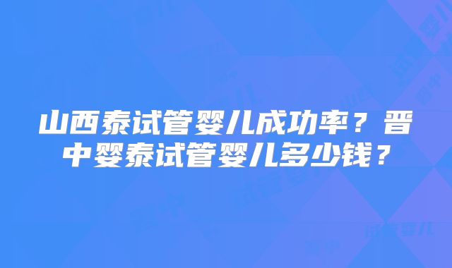 山西泰试管婴儿成功率?晋中婴泰试管婴儿多少钱?