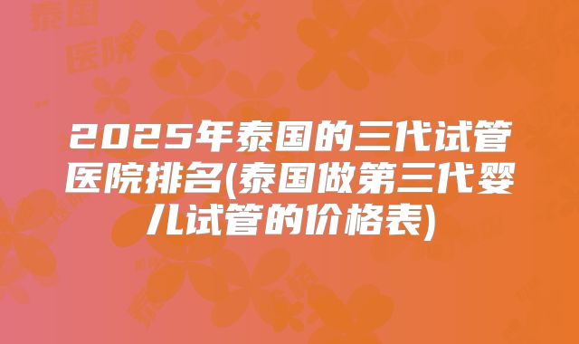 2025年泰国的三代试管医院排名(泰国做第三代婴儿试管的价格表)
