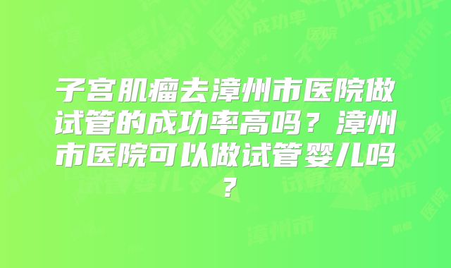 子宫肌瘤去漳州市医院做试管的成功率高吗？漳州市医院可以做试管婴儿吗？