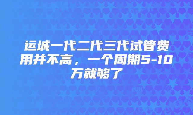 运城一代二代三代试管费用并不高，一个周期5-10万就够了
