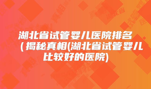 湖北省试管婴儿医院排名（揭秘真相(湖北省试管婴儿比较好的医院)