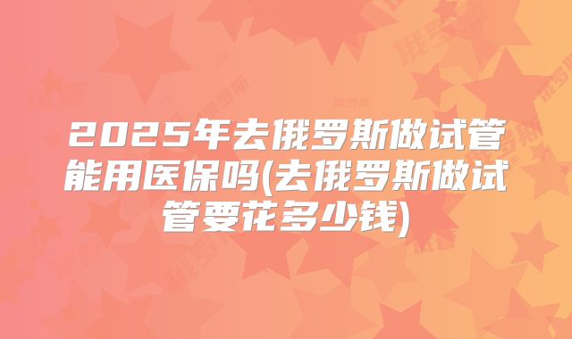 2025年去俄罗斯做试管能用医保吗(去俄罗斯做试管要花多少钱)