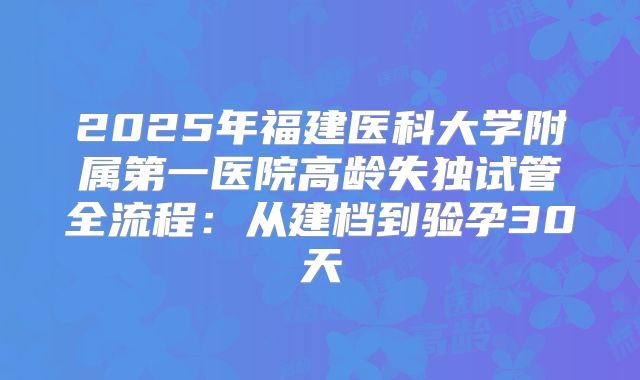 2025年福建医科大学附属第一医院高龄失独试管全流程：从建档到验孕30天
