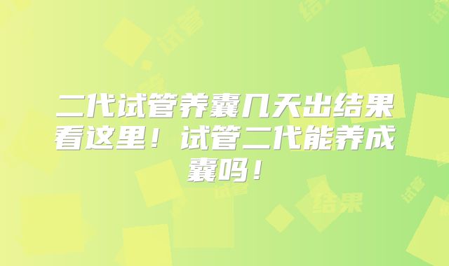 二代试管养囊几天出结果看这里!试管二代能养成囊吗!