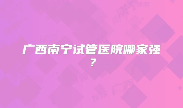 广西南宁试管医院哪家强?