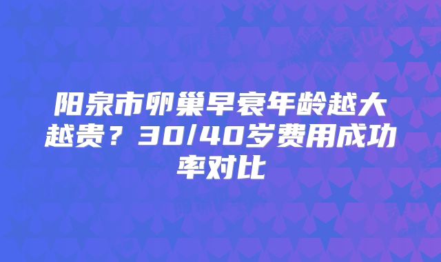 阳泉市卵巢早衰年龄越大越贵？30/40岁费用成功率对比