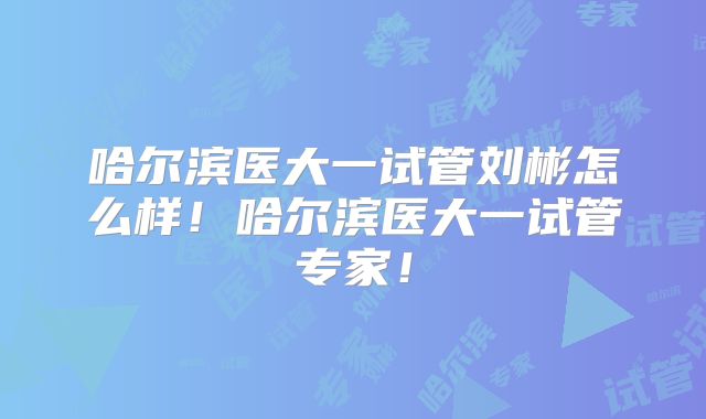 哈尔滨医大一试管刘彬怎么样！哈尔滨医大一试管专家！