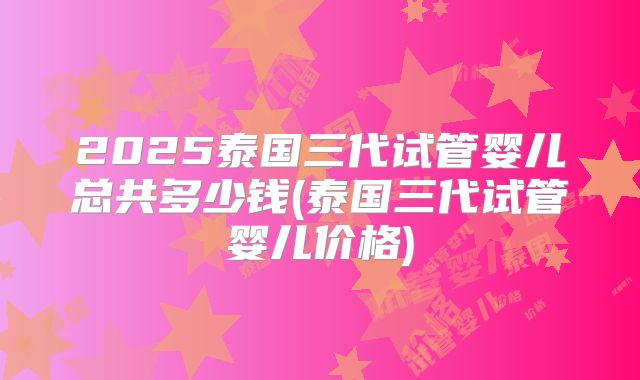 2025泰国三代试管婴儿总共多少钱(泰国三代试管婴儿价格)