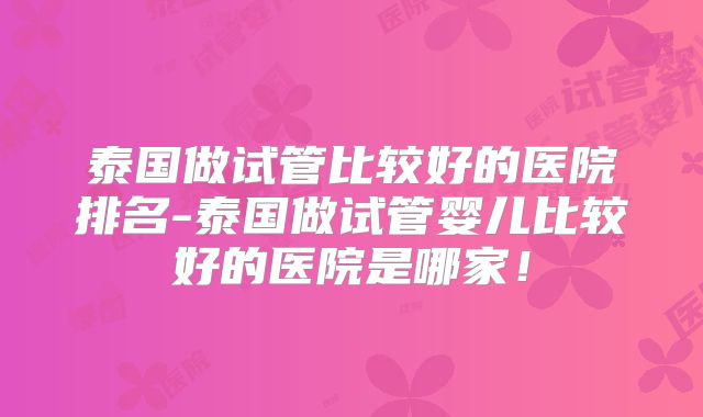 泰国做试管比较好的医院排名-泰国做试管婴儿比较好的医院是哪家！