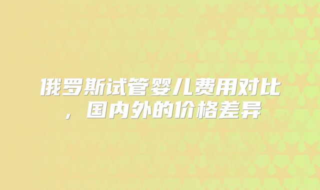 俄罗斯试管婴儿费用对比，国内外的价格差异