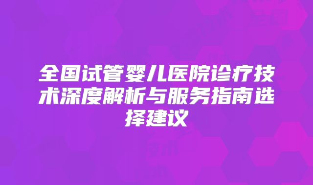 全国试管婴儿医院诊疗技术深度解析与服务指南选择建议