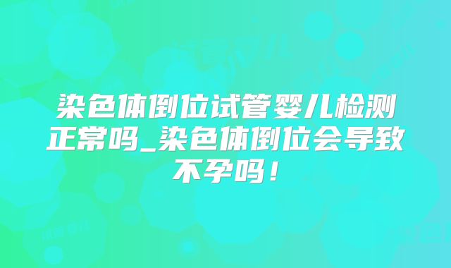 染色体倒位试管婴儿检测正常吗_染色体倒位会导致不孕吗!