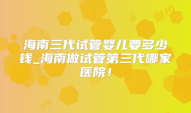 海南三代试管婴儿要多少钱_海南做试管第三代哪家医院！