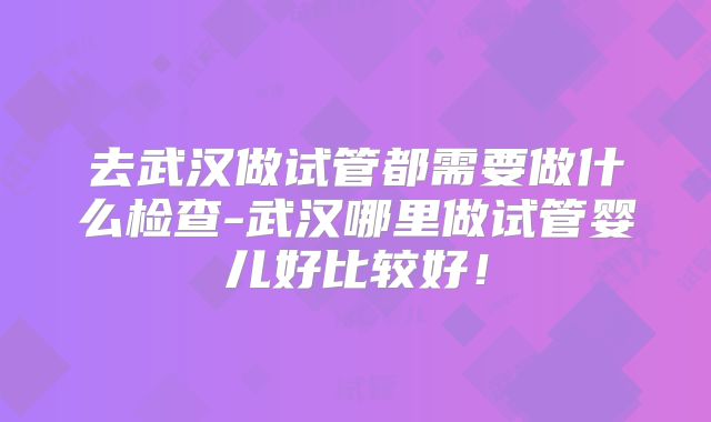 去武汉做试管都需要做什么检查-武汉哪里做试管婴儿好比较好！