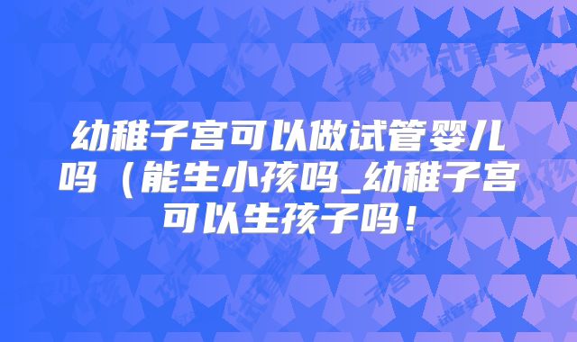 幼稚子宫可以做试管婴儿吗（能生小孩吗_幼稚子宫可以生孩子吗！