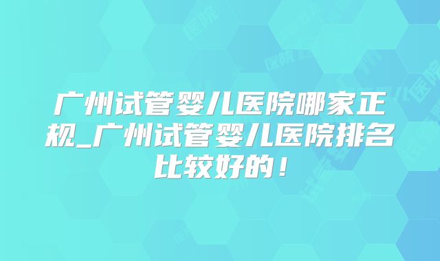 广州试管婴儿医院哪家正规_广州试管婴儿医院排名比较好的!