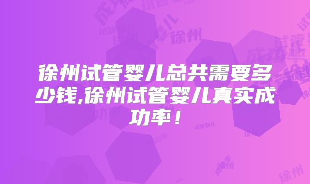 徐州试管婴儿总共需要多少钱,徐州试管婴儿真实成功率!