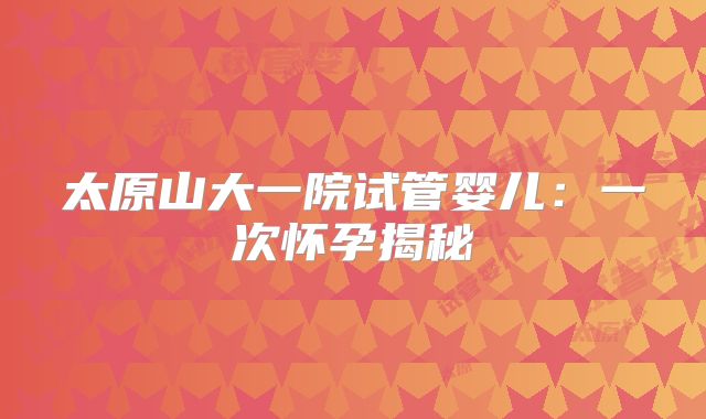 太原山大一院试管婴儿：一次怀孕揭秘