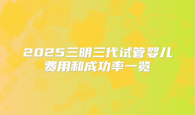 2025三明三代试管婴儿费用和成功率一览