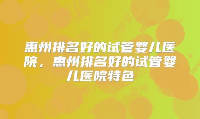 惠州排名好的试管婴儿医院，惠州排名好的试管婴儿医院特色