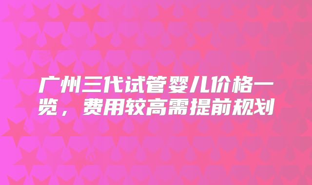 广州三代试管婴儿价格一览,费用较高需提前规划