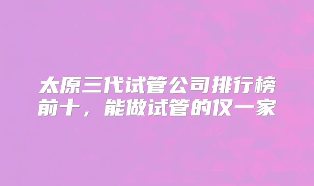 太原三代试管公司排行榜前十,能做试管的仅一家