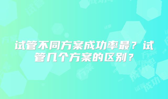 试管不同方案成功率最？试管几个方案的区别？